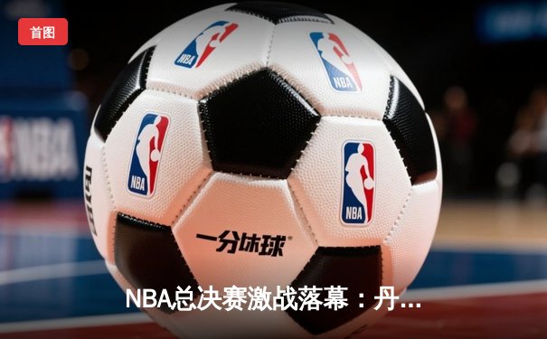NBA总决赛激战落幕：丹佛掘金队史首冠，约基奇全能表现荣膺FMVP