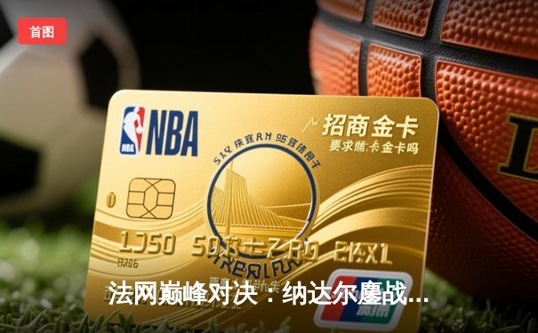 法网巅峰对决：纳达尔鏖战五盘险胜德约科维奇，第15次加冕罗兰·加洛斯